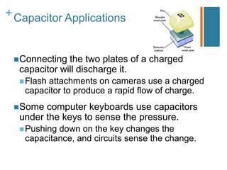 + Capacitor Applications



  Connecting the two plates of a charged
  capacitor will discharge it.
   Flash
        attachments on cameras use a charged
   capacitor to produce a rapid flow of charge.
  Some computer keyboards use capacitors
  under the keys to sense the pressure.
   Pushingdown on the key changes the
   capacitance, and circuits sense the change.
 