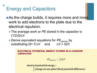 +
    Energy and Capacitors
     Asthe charge builds, it requires more and more
     work to add electrons to the plate due to the
     electrical repulsion.
      The  average work or PE stored in the capacitor is
       (1/2)Q V.
      Derive equivalent equations for PEelectric by
       substituting:Q= C V and          V = Q/C
 