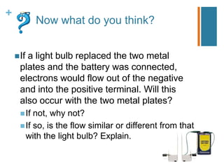 +
             Now what do you think?


     Ifa light bulb replaced the two metal
      plates and the battery was connected,
      electrons would flow out of the negative
      and into the positive terminal. Will this
      also occur with the two metal plates?
       If not, why not?
       If so, is the flow similar or different from that
        with the light bulb? Explain.
 