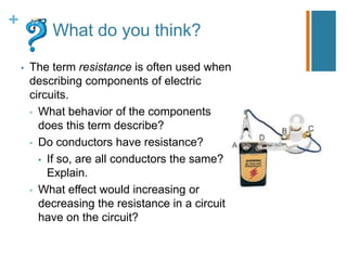 +
            What do you think?

    •   The term resistance is often used when
        describing components of electric
        circuits.
        • What behavior of the components
          does this term describe?
        • Do conductors have resistance?
          • If so, are all conductors the same?
            Explain.
        • What effect would increasing or
          decreasing the resistance in a circuit
          have on the circuit?
 