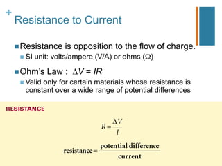 +
    Resistance to Current

     Resistance     is opposition to the flow of charge.
      SI   unit: volts/ampere (V/A) or ohms ( )

     Ohm’s    Law :     V = IR
      Valid
           only for certain materials whose resistance is
      constant over a wide range of potential differences
 