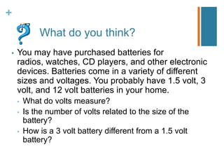 +
            What do you think?
•   You may have purchased batteries for
    radios, watches, CD players, and other electronic
    devices. Batteries come in a variety of different
    sizes and voltages. You probably have 1.5 volt, 3
    volt, and 12 volt batteries in your home.
    •   What do volts measure?
    •   Is the number of volts related to the size of the
        battery?
    •   How is a 3 volt battery different from a 1.5 volt
        battery?
 