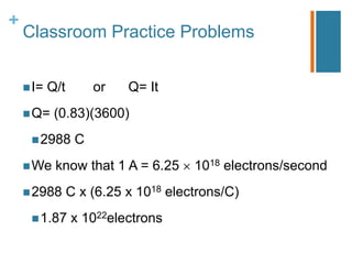 +
    Classroom Practice Problems


     I=   Q/t        or   Q= It
     Q=    (0.83)(3600)
      2988       C
     We    know that 1 A = 6.25      1018 electrons/second
     2988       C x (6.25 x 1018 electrons/C)
      1.87      x 1022electrons
 