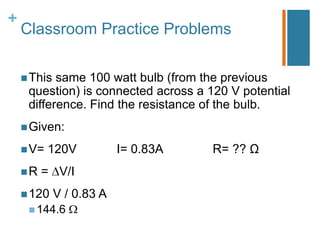 +
    Classroom Practice Problems

     This same 100 watt bulb (from the previous
     question) is connected across a 120 V potential
     difference. Find the resistance of the bulb.
     Given:

     V=   120V           I= 0.83A    R= ?? Ω
    R   = V/I
     120    V / 0.83 A
      144.6
 