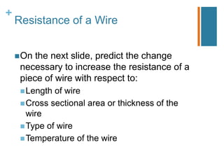 +
    Resistance of a Wire


     On the next slide, predict the change
     necessary to increase the resistance of a
     piece of wire with respect to:
      Length of wire
      Cross sectional area or thickness of the
       wire
      Type of wire
      Temperature of the wire
 