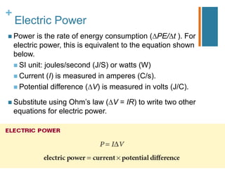 +
    Electric Power
 Power     is the rate of energy consumption ( PE/ t ). For
    electric power, this is equivalent to the equation shown
    below.
     SI unit: joules/second (J/S) or watts (W)
     Current (I) is measured in amperes (C/s).
     Potential difference ( V) is measured in volts (J/C).

 Substitute  using Ohm’s law ( V = IR) to write two other
    equations for electric power.
 