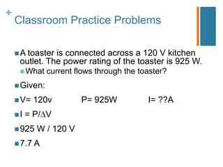 +
    Classroom Practice Problems

     A toasteris connected across a 120 V kitchen
     outlet. The power rating of the toaster is 925 W.
      What    current flows through the toaster?
     Given:

     V=   120v         P= 925W            I= ??A
    I   = P/ V
     925   W / 120 V
     7.7 A
 