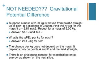 +
    NOT NEEDED??? Gravitational
    Potential Difference
       Suppose a mass of 2.00 kg is moved from point A straight
        up to point B a distance of 3.00 m. Find the PEg for the
        mass if g = 9.81 m/s2. Repeat for a mass of 5.00 kg.
         Answer: 58.9 J and 147 J

       What is the PEg per kg for each?
         Answer: 29.4 J/kg for both

       The change per kg does not depend on the mass. It
        depends only on points A and B and the field strength.
       There is an analogous concept for electrical potential
        energy, as shown on the next slide.
 