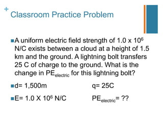 +
    Classroom Practice Problem


     A uniformelectric field strength of 1.0 x 106
     N/C exists between a cloud at a height of 1.5
     km and the ground. A lightning bolt transfers
     25 C of charge to the ground. What is the
     change in PEelectric for this lightning bolt?
     d=   1,500m              q= 25C
     E=   1.0 X 106 N/C       PEelectric= ??
 