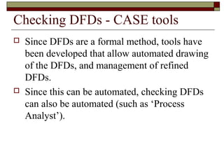 Checking DFDs - CASE tools
   Since DFDs are a formal method, tools have
    been developed that allow automated drawing
    of the DFDs, and management of refined
    DFDs.
   Since this can be automated, checking DFDs
    can also be automated (such as ‘Process
    Analyst’).
 