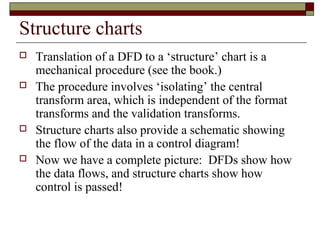 Structure charts
   Translation of a DFD to a ‘structure’ chart is a
    mechanical procedure (see the book.)
   The procedure involves ‘isolating’ the central
    transform area, which is independent of the format
    transforms and the validation transforms.
   Structure charts also provide a schematic showing
    the flow of the data in a control diagram!
   Now we have a complete picture: DFDs show how
    the data flows, and structure charts show how
    control is passed!
 