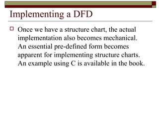 Implementing a DFD
   Once we have a structure chart, the actual
    implementation also becomes mechanical.
    An essential pre-defined form becomes
    apparent for implementing structure charts.
    An example using C is available in the book.
 