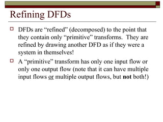Refining DFDs
   DFDs are “refined” (decomposed) to the point that
    they contain only “primitive” transforms. They are
    refined by drawing another DFD as if they were a
    system in themselves!
   A “primitive” transform has only one input flow or
    only one output flow (note that it can have multiple
    input flows or multiple output flows, but not both!)
 