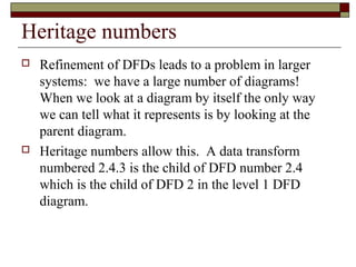 Heritage numbers
   Refinement of DFDs leads to a problem in larger
    systems: we have a large number of diagrams!
    When we look at a diagram by itself the only way
    we can tell what it represents is by looking at the
    parent diagram.
   Heritage numbers allow this. A data transform
    numbered 2.4.3 is the child of DFD number 2.4
    which is the child of DFD 2 in the level 1 DFD
    diagram.
 