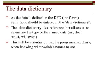 The data dictionary
   As the data is defined in the DFD (the flows),
    definitions should be entered in the ‘data dictionary’.
   The ‘data dictionary’ is a reference that allows us to
    determine the type of the named data (int, float,
    struct, whatever.)
   This will be essential during the programming phase,
    when knowing what variable names to use.
 