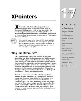 17
                                                                              CHAPTER


XPointers
                                                                             ✦     ✦      ✦        ✦

          X     Pointer, the XML Pointer Language, defines an
                                                                             In This Chapter
                addressing scheme for individual parts of an XML
          document. XLinks point to a URI (in practice, a URL) that
                                                                             Why use XPointers?
          specifies a particular resource. The URI may include an
          XPointer part that more specifically identifies the desired part
                                                                             XPointer examples
          or element of the targeted resource or document. This chapter
          discusses XPointers.
                                                                             Absolute location
               This chapter is based on the March 3, 1998 working draft of   terms
Caution
               the XPointer specification. The broad picture presented
               here is likely to be correct but the details are subject to   Relative location
               change. You can find the latest working draft at http://      terms
               www.w3.org/TR/WD-xptr.
                                                                             Relative location
                                                                             term arguments

Why Use XPointers?                                                           String location terms
          URLs are simple and easy to use, but they’re also quite
                                                                             The origin absolute
          limited. For one thing, a URL only points at a single, complete
                                                                             location term
          document. More granularity than that, such as linking to the
          third sentence of the 17th paragraph in a document, requires
                                                                             Purpose of spans
          the author of the targeted document to manually insert named
          anchors at the targeted location. The author of the document
                                                                             ✦     ✦      ✦        ✦
          doing the linking can’t do this unless he or she also has write
          access to the document being linked to.Even if the author
          doing the linking can insert named anchors into the targeted
          document, it’s almost always inconvenient.

          It would be more useful to be able to link to a particular
          element or group of elements on a page without having to
          change the document you’re linking to. For example, given
          a large page such as the complete baseball statistics of
          Chapters 4 and 5, you might want to link to only one team or
          one player. There are several parts to this problem. The first
          part is addressing the individual elements. This is the part
          that XPointers solve. XPointers allow you to target a given
          element by number, name, type, or relation to other elements
          in the document.
 