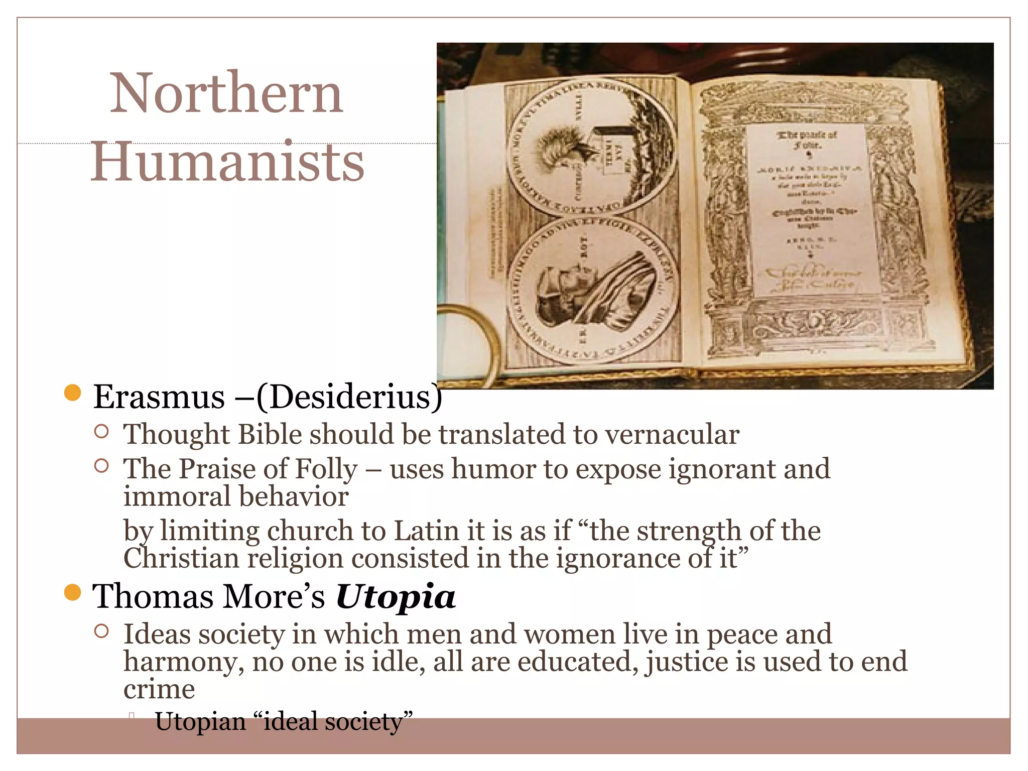 Northern
  Humanists


 Erasmus –(Desiderius)
   Thought Bible should be translated to vernacular
   The Praise of Folly – uses humor to expose ignorant and
    immoral behavior
    by limiting church to Latin it is as if “the strength of the
    Christian religion consisted in the ignorance of it”
 Thomas More’s Utopia
   Ideas society in which men and women live in peace and
    harmony, no one is idle, all are educated, justice is used to end
    crime
        Utopian “ideal society”
 