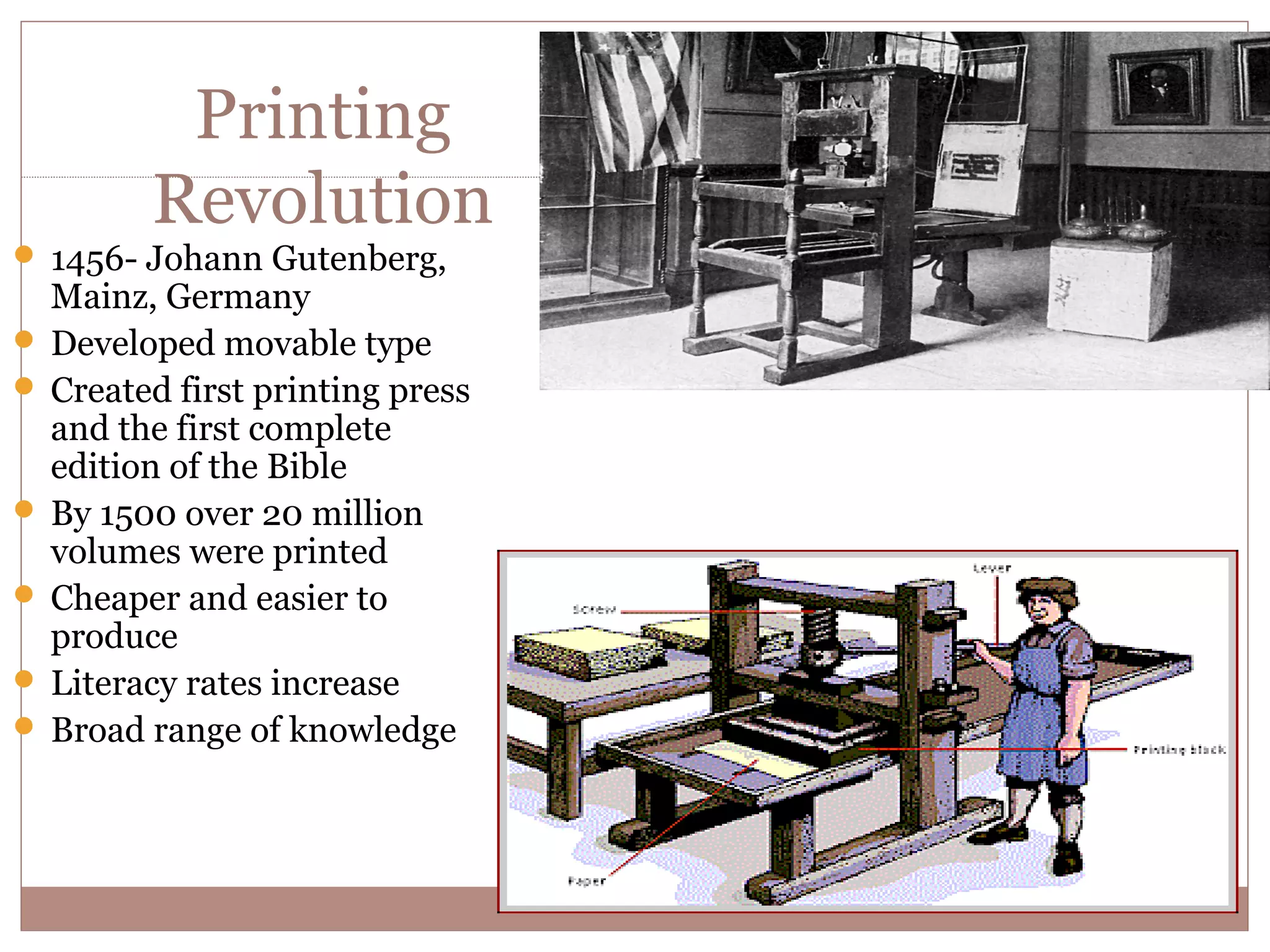 Printing
         Revolution
 1456- Johann Gutenberg,
  Mainz, Germany
 Developed movable type
 Created first printing press
  and the first complete
  edition of the Bible
 By 1500 over 20 million
  volumes were printed
 Cheaper and easier to
  produce
 Literacy rates increase
 Broad range of knowledge
 