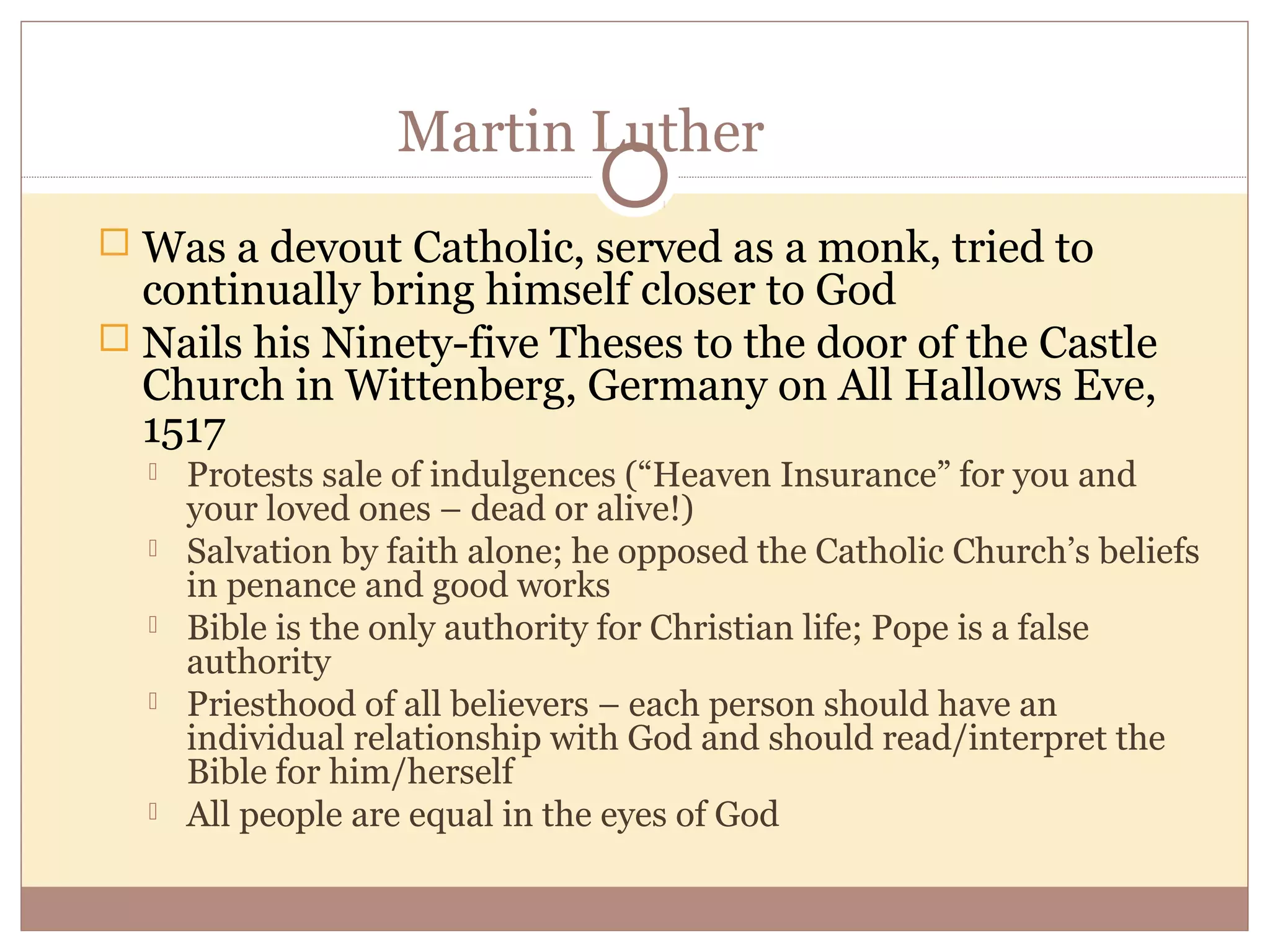 Martin Luther
 Was a devout Catholic, served as a monk, tried to
  continually bring himself closer to God
 Nails his Ninety-five Theses to the door of the Castle
  Church in Wittenberg, Germany on All Hallows Eve,
  1517
     Protests sale of indulgences (“Heaven Insurance” for you and
      your loved ones – dead or alive!)
     Salvation by faith alone; he opposed the Catholic Church’s beliefs
      in penance and good works
     Bible is the only authority for Christian life; Pope is a false
      authority
     Priesthood of all believers – each person should have an
      individual relationship with God and should read/interpret the
      Bible for him/herself
     All people are equal in the eyes of God
 