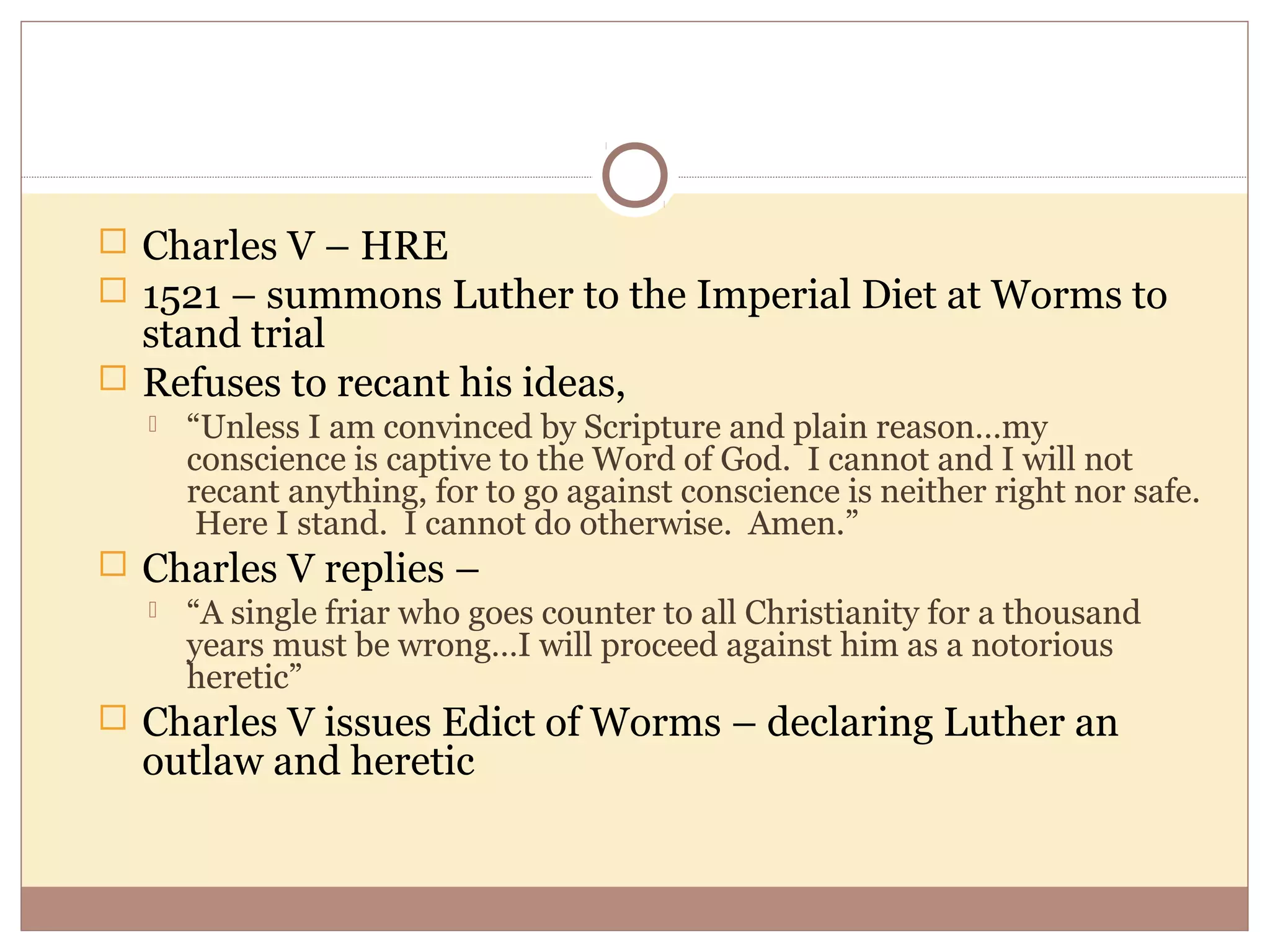  Charles V – HRE
 1521 – summons Luther to the Imperial Diet at Worms to
  stand trial
 Refuses to recant his ideas,
      “Unless I am convinced by Scripture and plain reason…my
       conscience is captive to the Word of God. I cannot and I will not
       recant anything, for to go against conscience is neither right nor safe.
        Here I stand. I cannot do otherwise. Amen.”
 Charles V replies –
   “A single friar who goes counter to all Christianity for a thousand
    years must be wrong…I will proceed against him as a notorious
    heretic”
 Charles V issues Edict of Worms – declaring Luther an
   outlaw and heretic
 