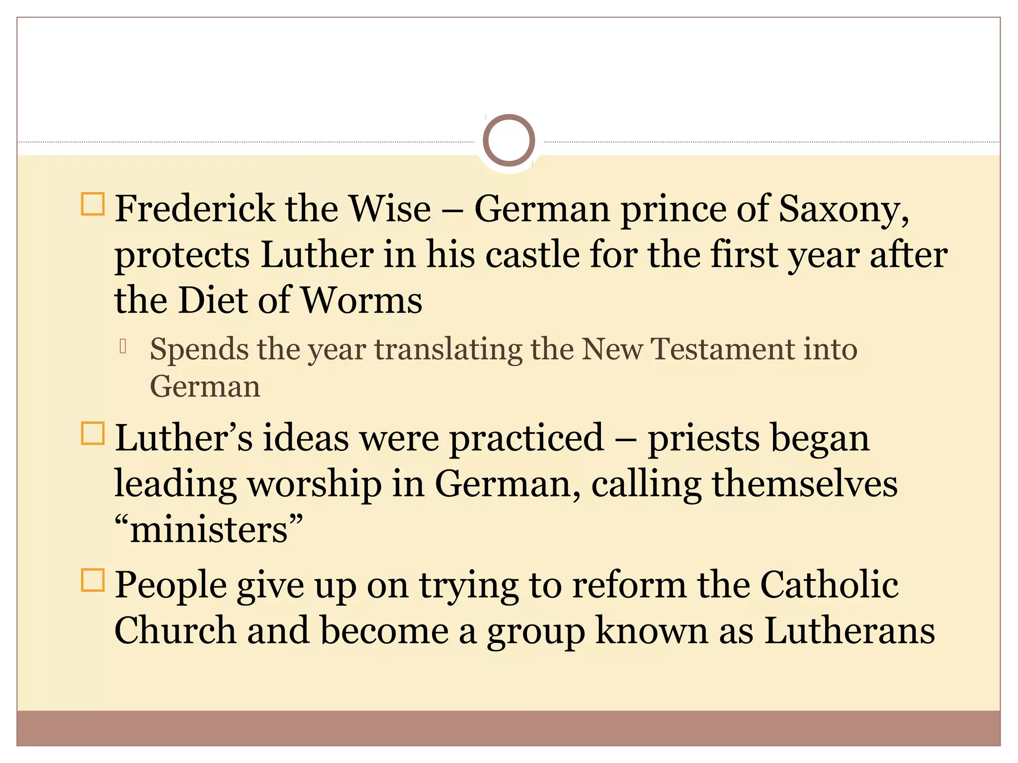  Frederick the Wise – German prince of Saxony,
  protects Luther in his castle for the first year after
  the Diet of Worms
     Spends the year translating the New Testament into
      German
 Luther’s ideas were practiced – priests began
  leading worship in German, calling themselves
  “ministers”
 People give up on trying to reform the Catholic
  Church and become a group known as Lutherans
 