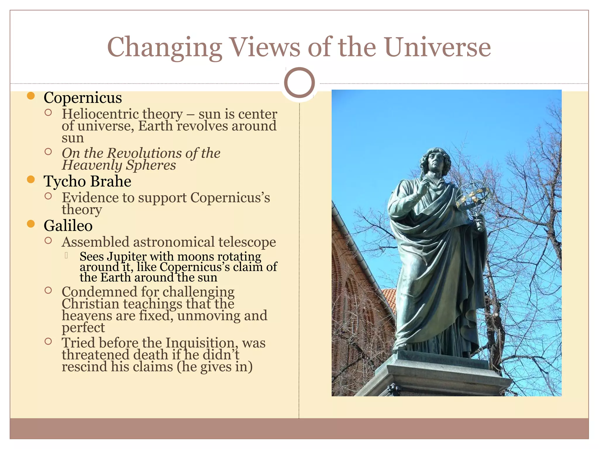 Changing Views of the Universe
 Copernicus
     Heliocentric theory – sun is center
      of universe, Earth revolves around
      sun
     On the Revolutions of the
      Heavenly Spheres
 Tycho Brahe
     Evidence to support Copernicus’s
      theory
 Galileo
     Assembled astronomical telescope
         Sees Jupiter with moons rotating
          around it, like Copernicus’s claim of
          the Earth around the sun
     Condemned for challenging
      Christian teachings that the
      heavens are fixed, unmoving and
      perfect
     Tried before the Inquisition, was
      threatened death if he didn’t
      rescind his claims (he gives in)
 
