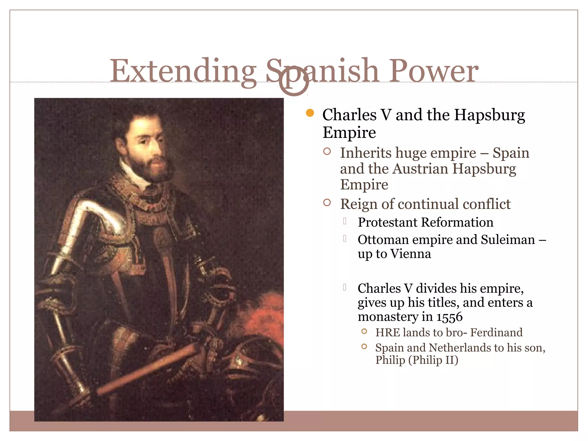 Extending Spanish Power
             Charles V and the Hapsburg
              Empire
                 Inherits huge empire – Spain
                  and the Austrian Hapsburg
                  Empire
                 Reign of continual conflict
                     Protestant Reformation
                     Ottoman empire and Suleiman –
                      up to Vienna

                     Charles V divides his empire,
                      gives up his titles, and enters a
                      monastery in 1556
                         HRE lands to bro- Ferdinand
                         Spain and Netherlands to his son,
                          Philip (Philip II)
 