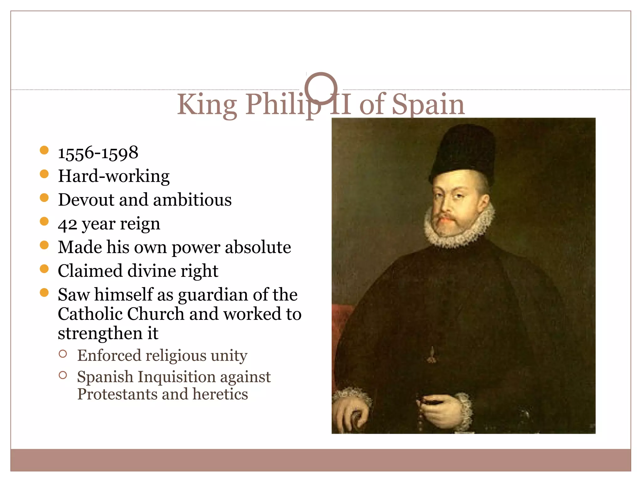 King Philip II of Spain
 1556-1598
 Hard-working
 Devout and ambitious
 42 year reign
 Made his own power absolute
 Claimed divine right
 Saw himself as guardian of the
  Catholic Church and worked to
  strengthen it
     Enforced religious unity
     Spanish Inquisition against
      Protestants and heretics
 