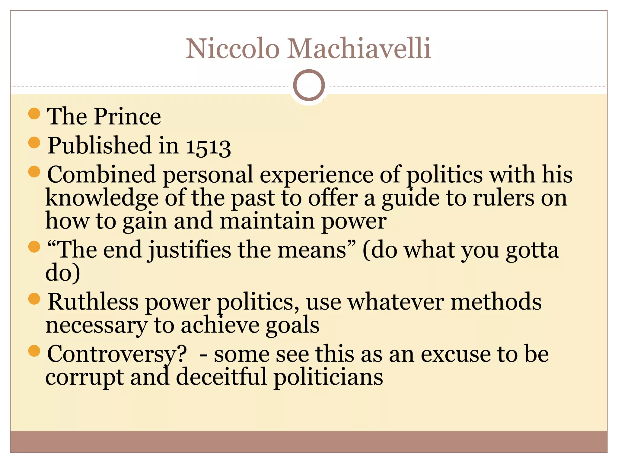 Niccolo Machiavelli

The Prince
Published in 1513
Combined personal experience of politics with his
 knowledge of the past to offer a guide to rulers on
 how to gain and maintain power
“The end justifies the means” (do what you gotta
 do)
Ruthless power politics, use whatever methods
 necessary to achieve goals
Controversy? - some see this as an excuse to be
 corrupt and deceitful politicians
 