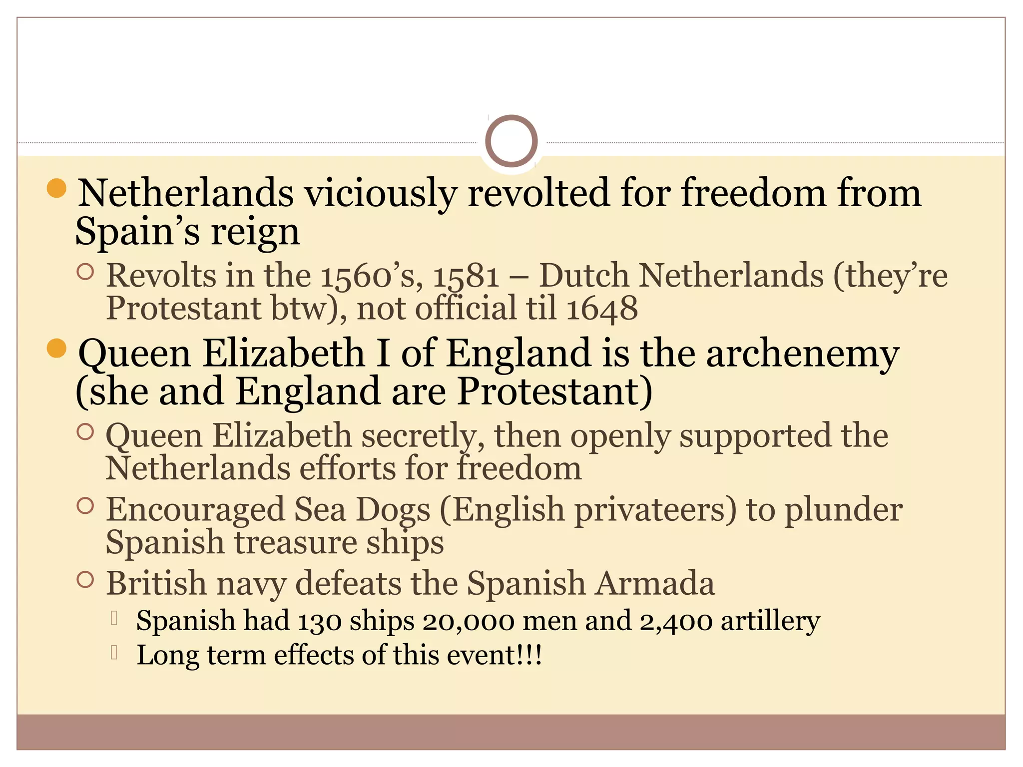 Netherlands viciously revolted for freedom from
 Spain’s reign
    Revolts in the 1560’s, 1581 – Dutch Netherlands (they’re
     Protestant btw), not official til 1648
Queen Elizabeth I of England is the archenemy
 (she and England are Protestant)
  Queen Elizabeth secretly, then openly supported the
   Netherlands efforts for freedom
  Encouraged Sea Dogs (English privateers) to plunder
   Spanish treasure ships
  British navy defeats the Spanish Armada
        Spanish had 130 ships 20,000 men and 2,400 artillery
        Long term effects of this event!!!
 