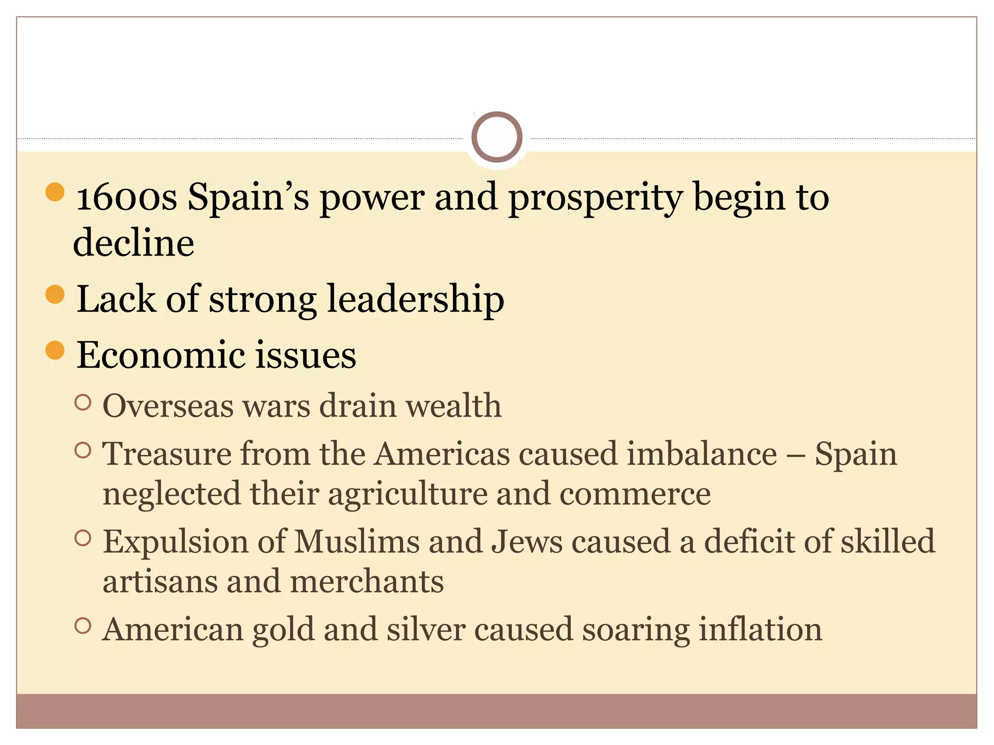 1600s Spain’s power and prosperity begin to
 decline
Lack of strong leadership
Economic issues
  Overseas wars drain wealth
  Treasure from the Americas caused imbalance – Spain
   neglected their agriculture and commerce
  Expulsion of Muslims and Jews caused a deficit of skilled
   artisans and merchants
  American gold and silver caused soaring inflation
 