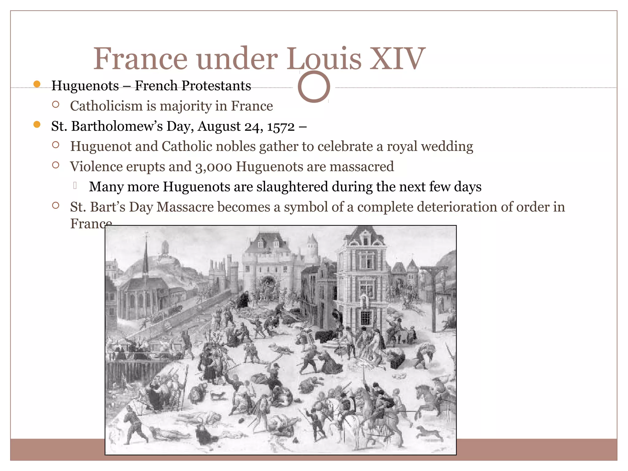 France under Louis XIV
 Huguenots – French Protestants
     Catholicism is majority in France
 St. Bartholomew’s Day, August 24, 1572 –
   Huguenot and Catholic nobles gather to celebrate a royal wedding

   Violence erupts and 3,000 Huguenots are massacred

       Many more Huguenots are slaughtered during the next few days
   St. Bart’s Day Massacre becomes a symbol of a complete deterioration of order in
      France
 
