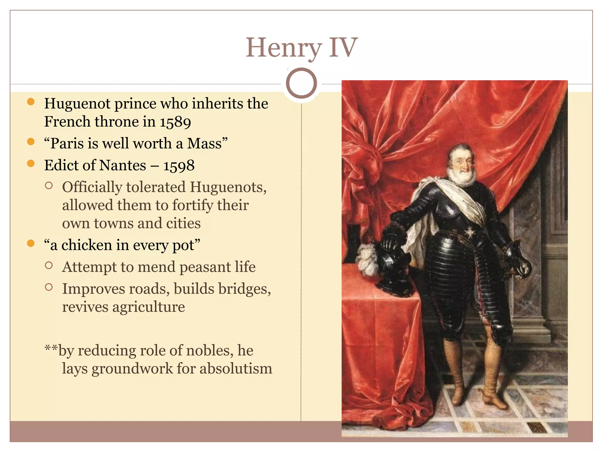 Henry IV
 Huguenot prince who inherits the
  French throne in 1589
 “Paris is well worth a Mass”
 Edict of Nantes – 1598
   Officially tolerated Huguenots,
     allowed them to fortify their
     own towns and cities
 “a chicken in every pot”
   Attempt to mend peasant life

   Improves roads, builds bridges,
     revives agriculture

  **by reducing role of nobles, he
    lays groundwork for absolutism
 