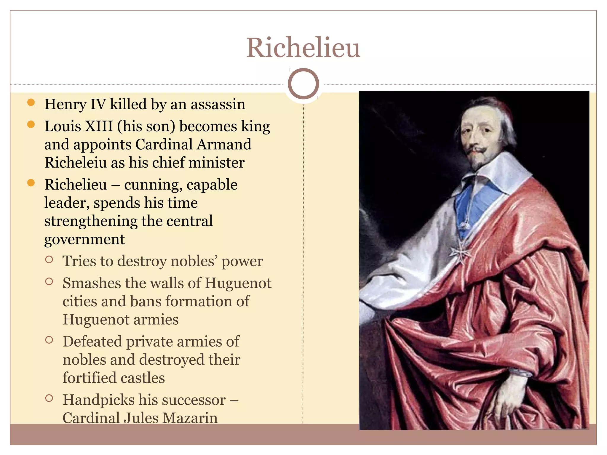 Richelieu
 Henry IV killed by an assassin
 Louis XIII (his son) becomes king
  and appoints Cardinal Armand
  Richeleiu as his chief minister
 Richelieu – cunning, capable
  leader, spends his time
  strengthening the central
  government
   Tries to destroy nobles’ power

   Smashes the walls of Huguenot
     cities and bans formation of
     Huguenot armies
   Defeated private armies of
     nobles and destroyed their
     fortified castles
   Handpicks his successor –
     Cardinal Jules Mazarin
 
