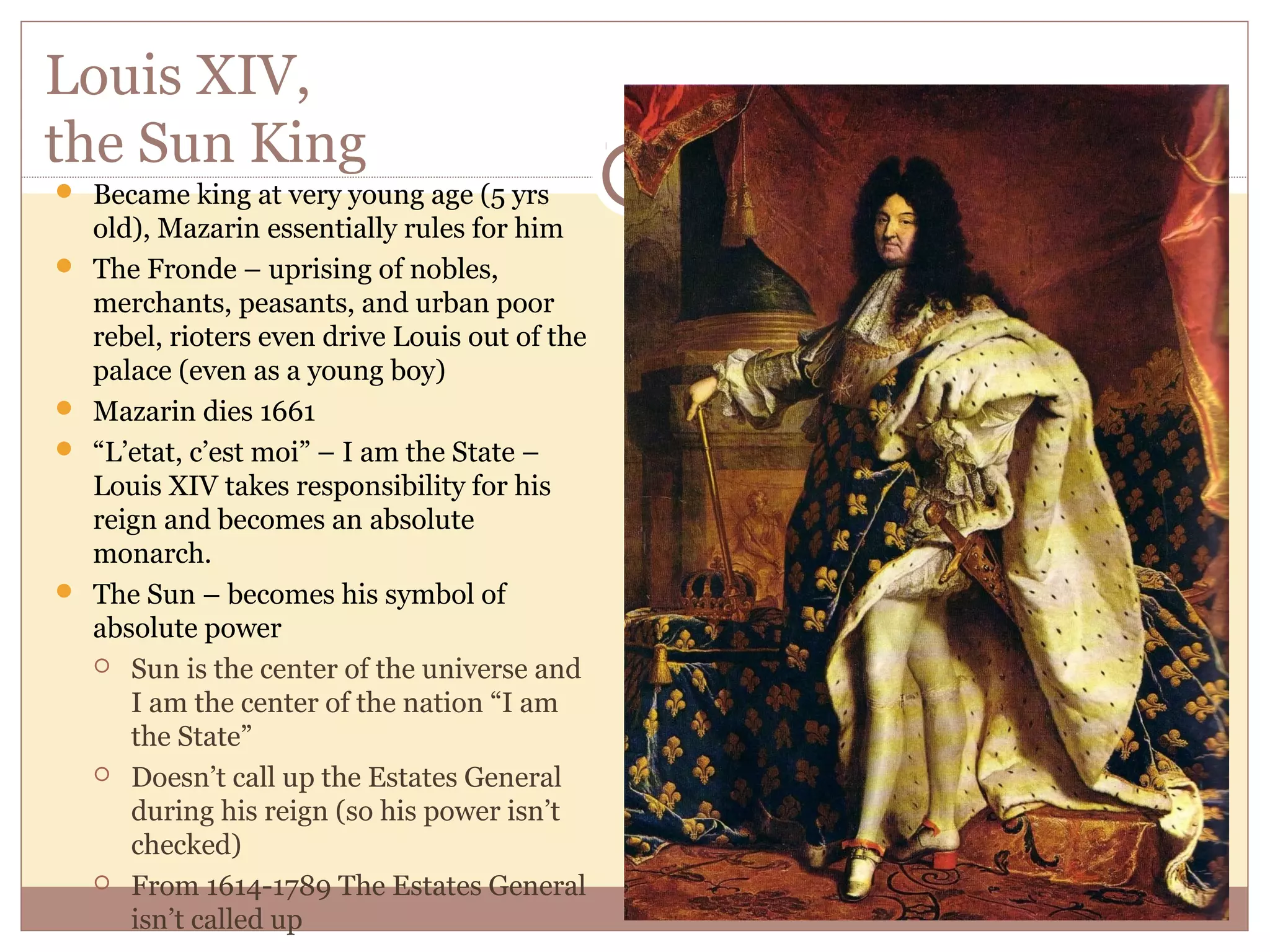 Louis XIV,
the Sun King
 Became king at very young age (5 yrs
    old), Mazarin essentially rules for him
   The Fronde – uprising of nobles,
    merchants, peasants, and urban poor
    rebel, rioters even drive Louis out of the
    palace (even as a young boy)
   Mazarin dies 1661
   “L’etat, c’est moi” – I am the State –
    Louis XIV takes responsibility for his
    reign and becomes an absolute
    monarch.
   The Sun – becomes his symbol of
    absolute power
     Sun is the center of the universe and
       I am the center of the nation “I am
       the State”
     Doesn’t call up the Estates General
       during his reign (so his power isn’t
       checked)
     From 1614-1789 The Estates General
       isn’t called up
 