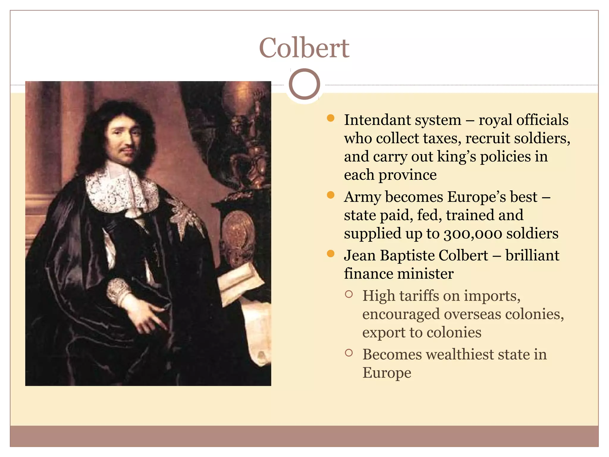 Colbert

      Intendant system – royal officials
       who collect taxes, recruit soldiers,
       and carry out king’s policies in
       each province
      Army becomes Europe’s best –
       state paid, fed, trained and
       supplied up to 300,000 soldiers
      Jean Baptiste Colbert – brilliant
       finance minister
        High tariffs on imports,
          encouraged overseas colonies,
          export to colonies
        Becomes wealthiest state in
          Europe
 