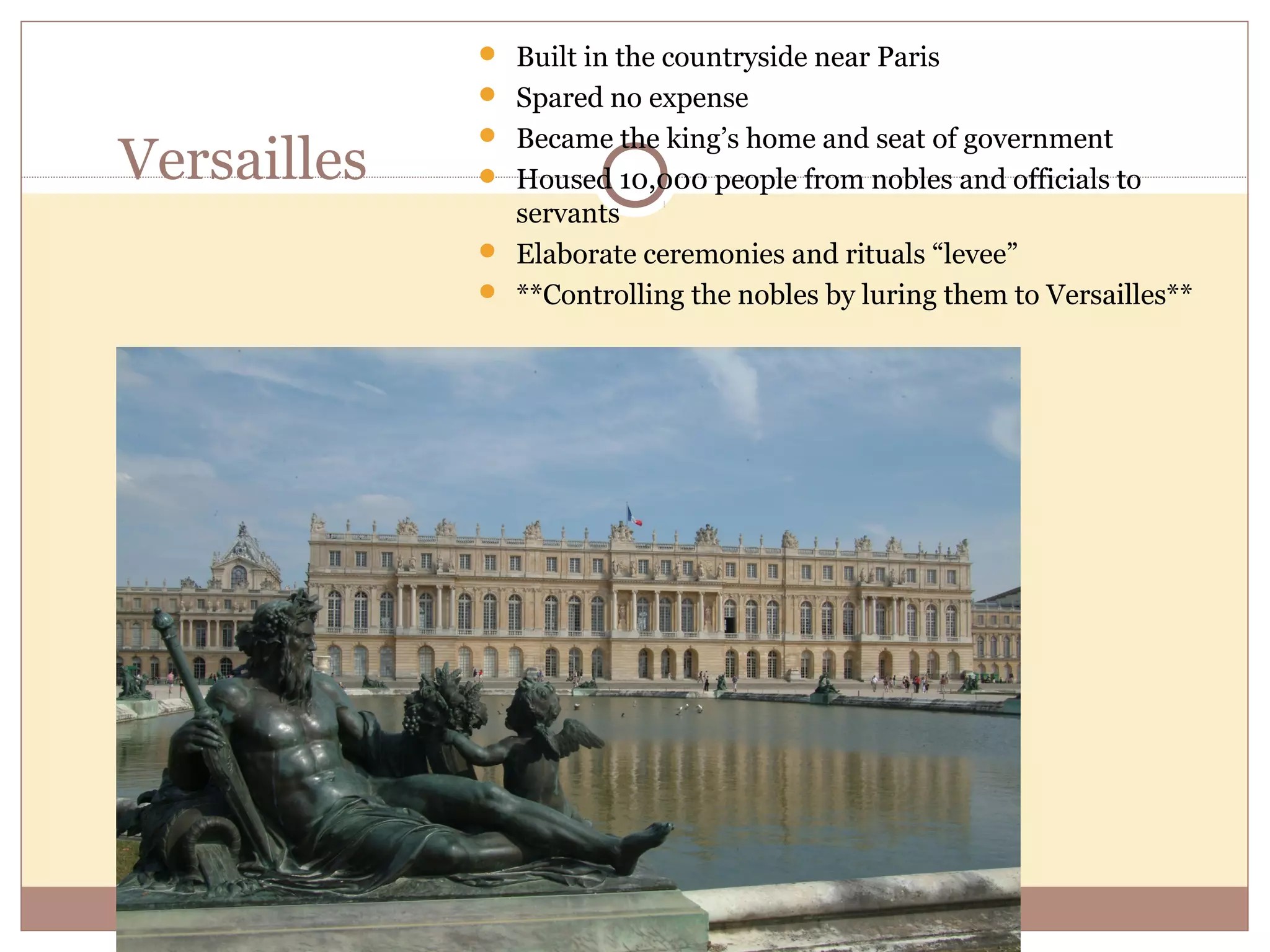  Built in the countryside near Paris
              Spared no expense
              Became the king’s home and seat of government
Versailles    Housed 10,000 people from nobles and officials to
               servants
              Elaborate ceremonies and rituals “levee”
              **Controlling the nobles by luring them to Versailles**
 