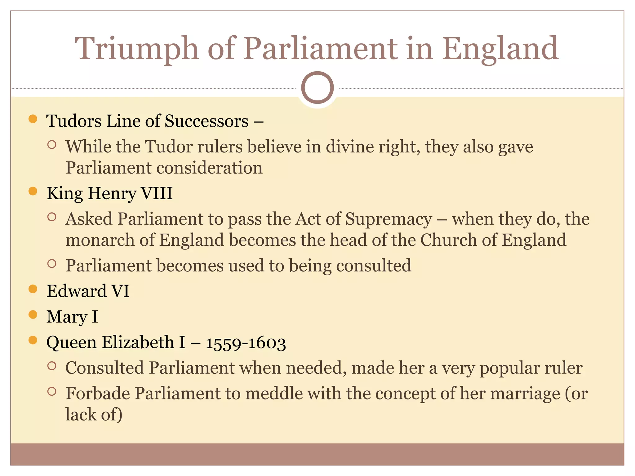 Triumph of Parliament in England

 Tudors Line of Successors –
   While the Tudor rulers believe in divine right, they also gave
    Parliament consideration
 King Henry VIII
   Asked Parliament to pass the Act of Supremacy – when they do, the
    monarch of England becomes the head of the Church of England
   Parliament becomes used to being consulted

 Edward VI
 Mary I
 Queen Elizabeth I – 1559-1603
   Consulted Parliament when needed, made her a very popular ruler

   Forbade Parliament to meddle with the concept of her marriage (or
    lack of)
 