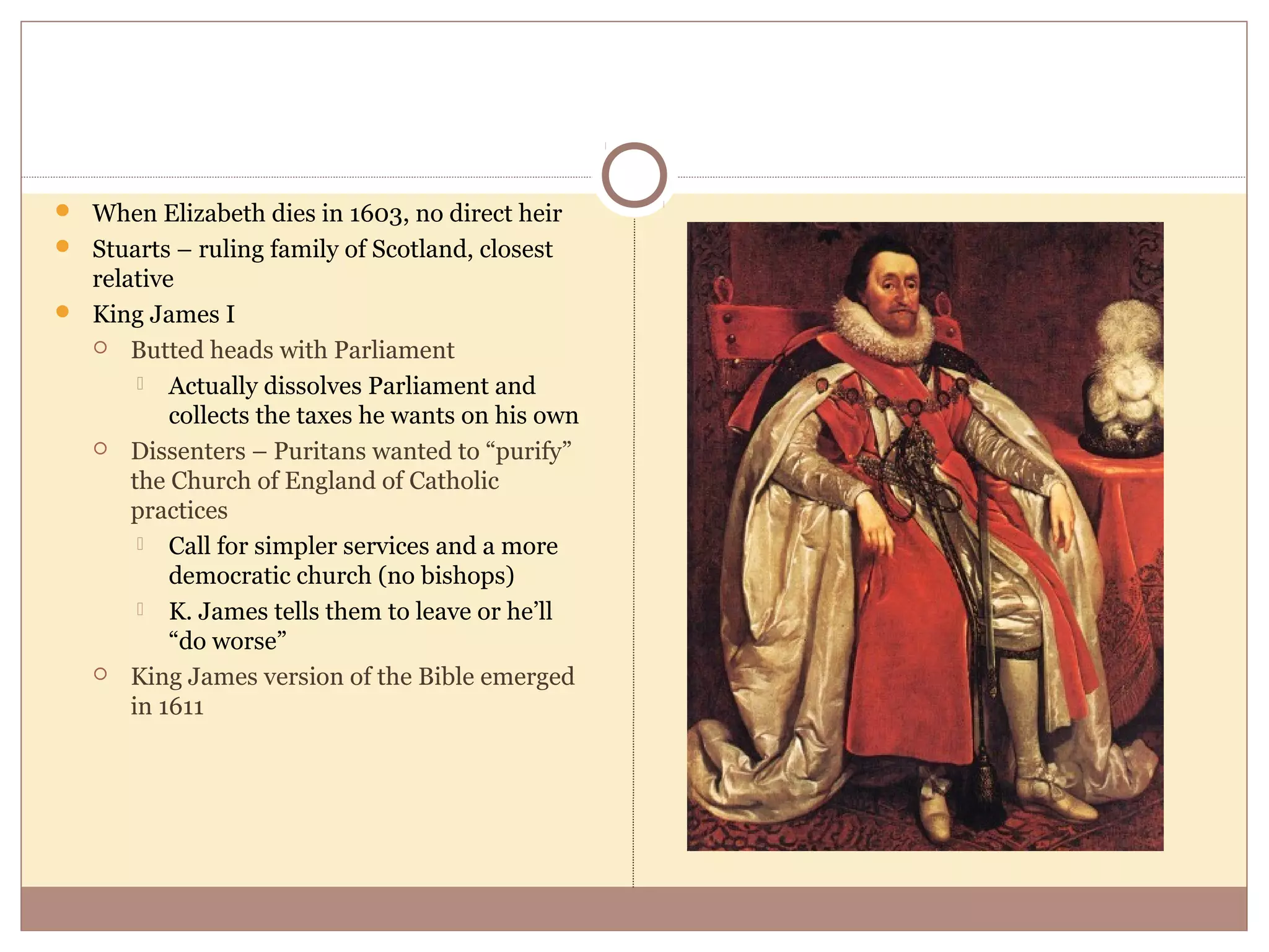  When Elizabeth dies in 1603, no direct heir
 Stuarts – ruling family of Scotland, closest
  relative
 King James I
   Butted heads with Parliament

        Actually dissolves Parliament and
          collects the taxes he wants on his own
   Dissenters – Puritans wanted to “purify”
      the Church of England of Catholic
      practices
        Call for simpler services and a more
          democratic church (no bishops)
        K. James tells them to leave or he’ll
          “do worse”
   King James version of the Bible emerged
      in 1611
 