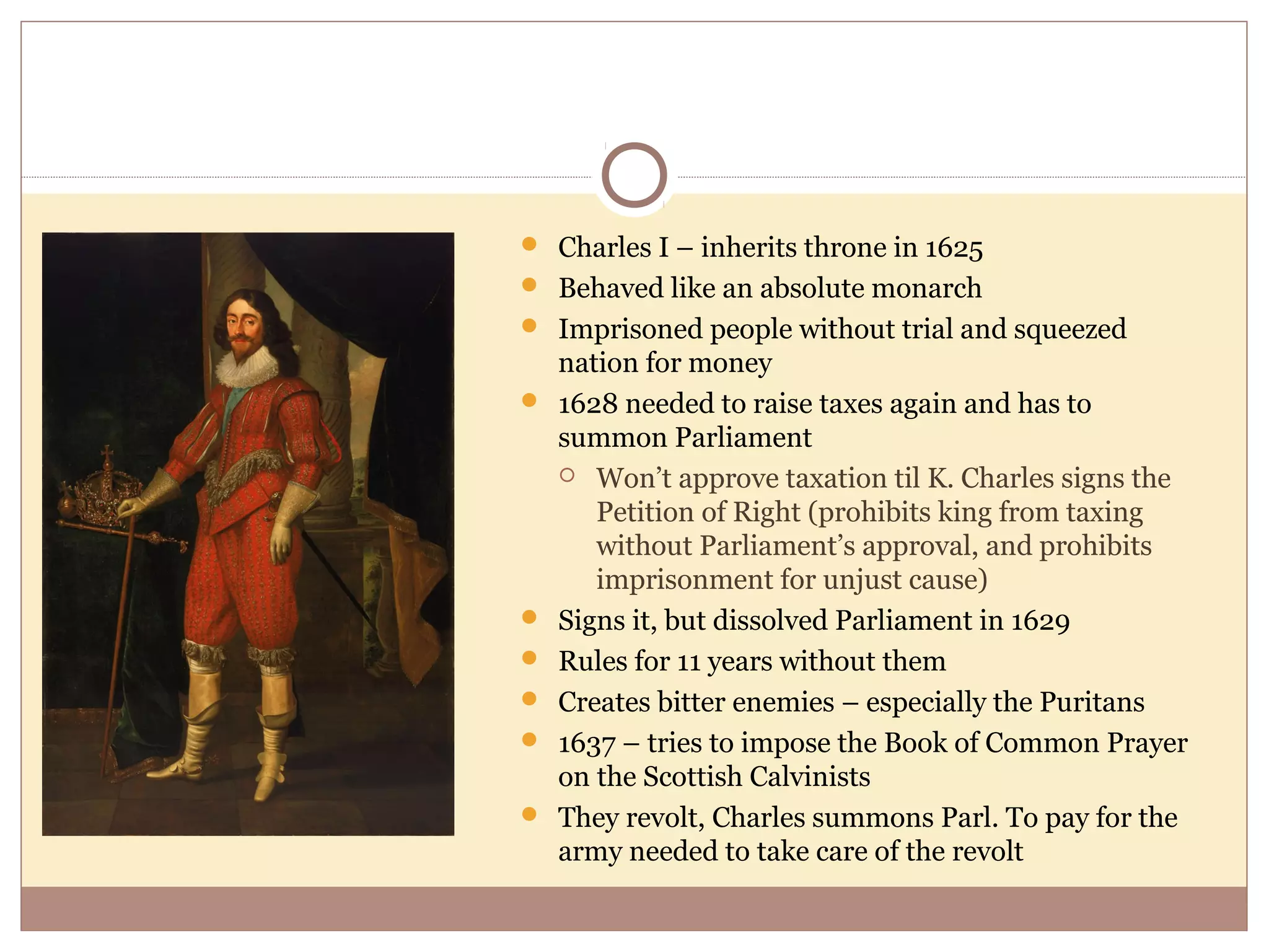  Charles I – inherits throne in 1625
 Behaved like an absolute monarch
 Imprisoned people without trial and squeezed
    nation for money
   1628 needed to raise taxes again and has to
    summon Parliament
     Won’t approve taxation til K. Charles signs the
       Petition of Right (prohibits king from taxing
       without Parliament’s approval, and prohibits
       imprisonment for unjust cause)
   Signs it, but dissolved Parliament in 1629
   Rules for 11 years without them
   Creates bitter enemies – especially the Puritans
   1637 – tries to impose the Book of Common Prayer
    on the Scottish Calvinists
   They revolt, Charles summons Parl. To pay for the
    army needed to take care of the revolt
 