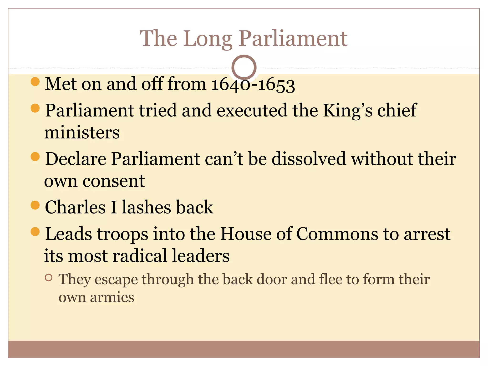 The Long Parliament
Met on and off from 1640-1653
Parliament tried and executed the King’s chief
 ministers
Declare Parliament can’t be dissolved without their
 own consent
Charles I lashes back
Leads troops into the House of Commons to arrest
 its most radical leaders
    They escape through the back door and flee to form their
     own armies
 