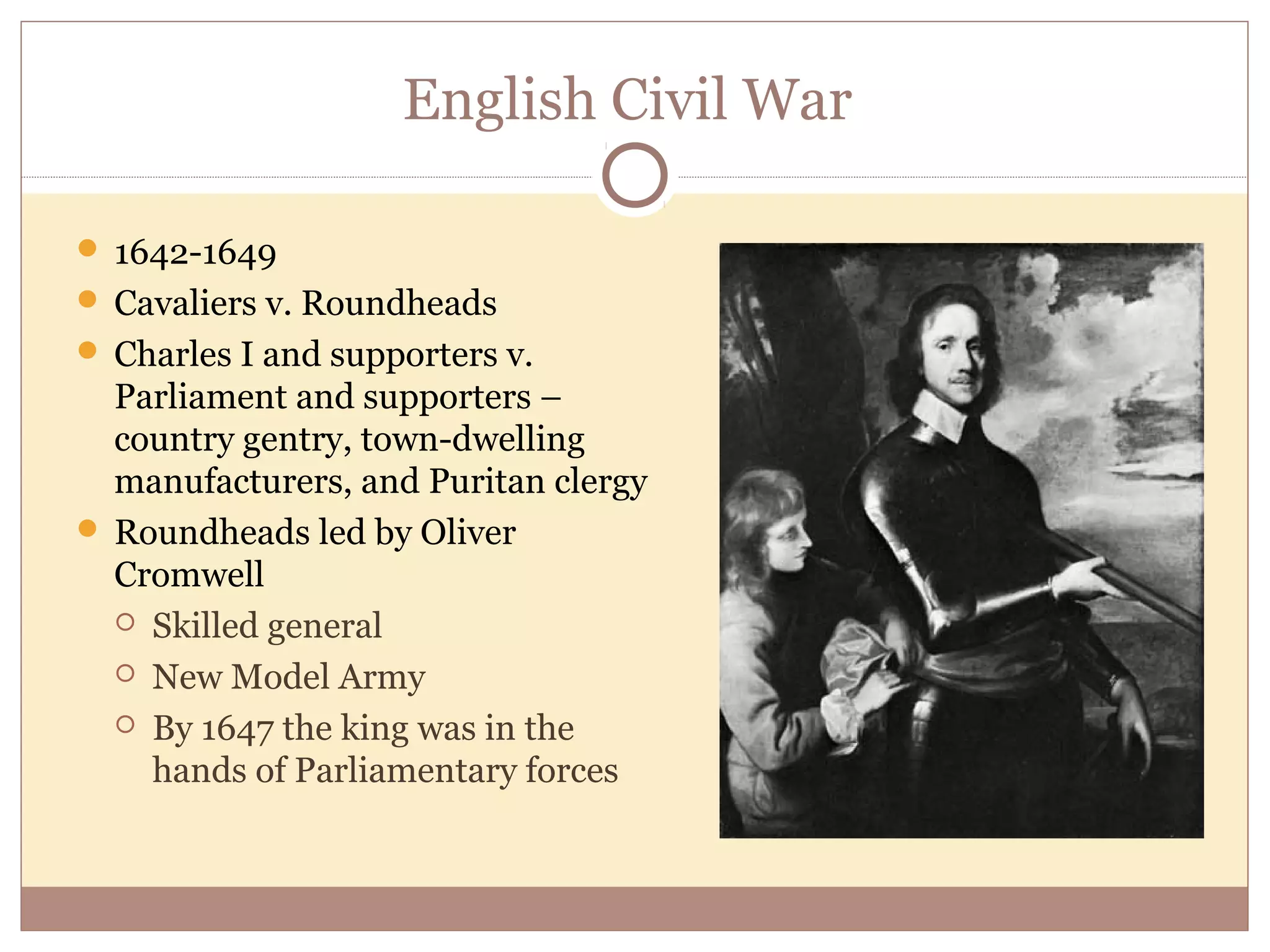 English Civil War

 1642-1649
 Cavaliers v. Roundheads
 Charles I and supporters v.
  Parliament and supporters –
  country gentry, town-dwelling
  manufacturers, and Puritan clergy
 Roundheads led by Oliver
  Cromwell
   Skilled general

   New Model Army

   By 1647 the king was in the
    hands of Parliamentary forces
 