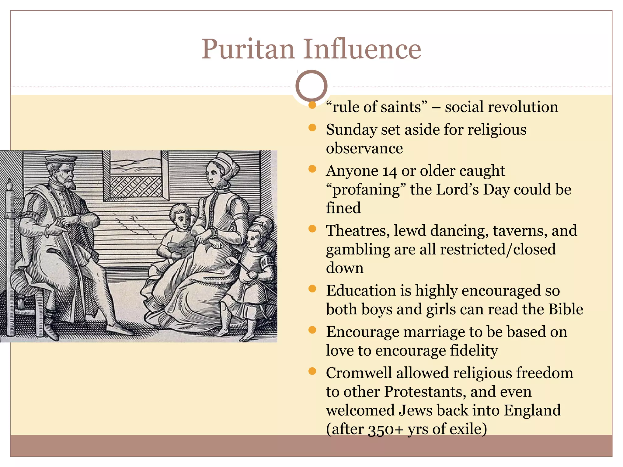 Puritan Influence
         “rule of saints” – social revolution
         Sunday set aside for religious
            observance
           Anyone 14 or older caught
            “profaning” the Lord’s Day could be
            fined
           Theatres, lewd dancing, taverns, and
            gambling are all restricted/closed
            down
           Education is highly encouraged so
            both boys and girls can read the Bible
           Encourage marriage to be based on
            love to encourage fidelity
           Cromwell allowed religious freedom
            to other Protestants, and even
            welcomed Jews back into England
            (after 350+ yrs of exile)
 