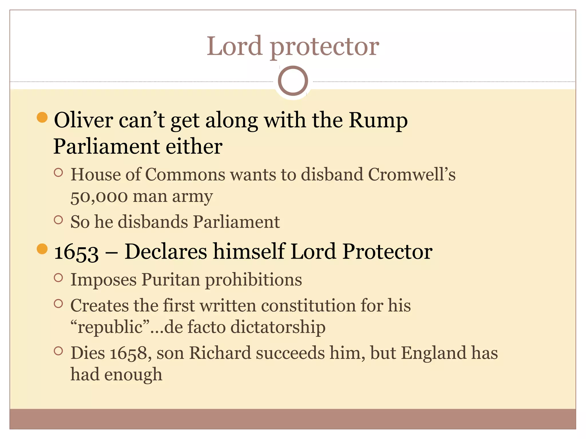Lord protector

Oliver can’t get along with the Rump
 Parliament either
    House of Commons wants to disband Cromwell’s
     50,000 man army
    So he disbands Parliament
1653 – Declares himself Lord Protector
    Imposes Puritan prohibitions
    Creates the first written constitution for his
     “republic”…de facto dictatorship
    Dies 1658, son Richard succeeds him, but England has
     had enough
 