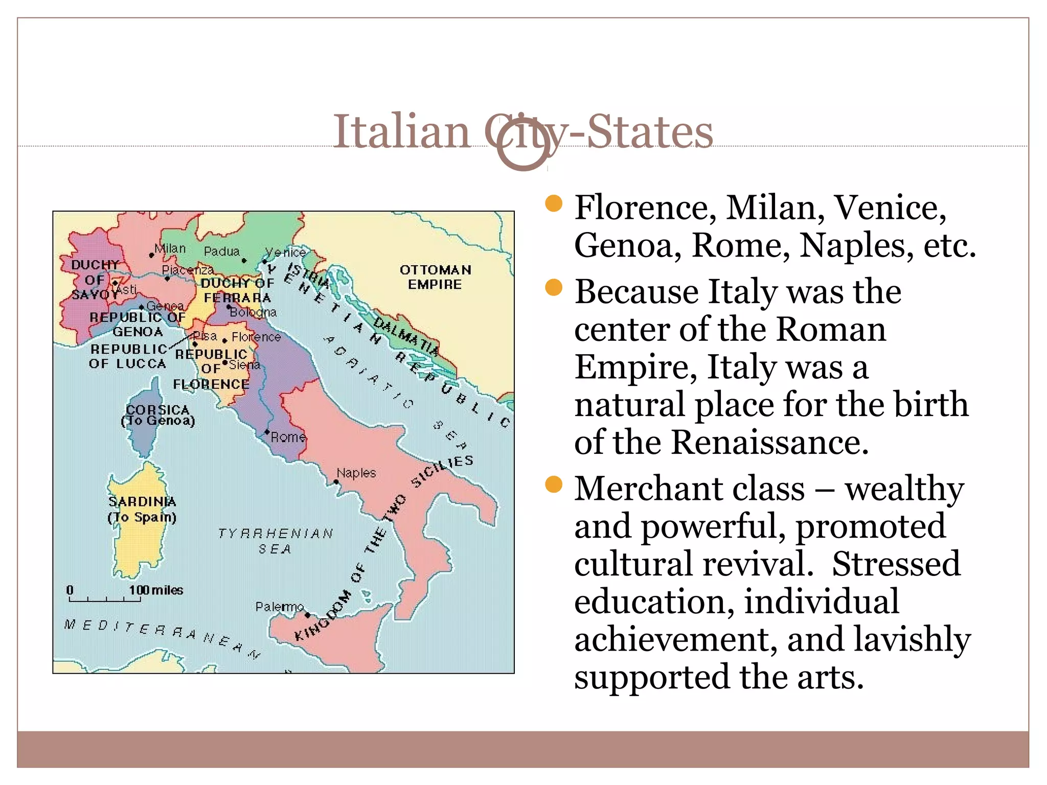 Italian City-States
           Florence, Milan, Venice,
            Genoa, Rome, Naples, etc.
           Because Italy was the
            center of the Roman
            Empire, Italy was a
            natural place for the birth
            of the Renaissance.
           Merchant class – wealthy
            and powerful, promoted
            cultural revival. Stressed
            education, individual
            achievement, and lavishly
            supported the arts.
 