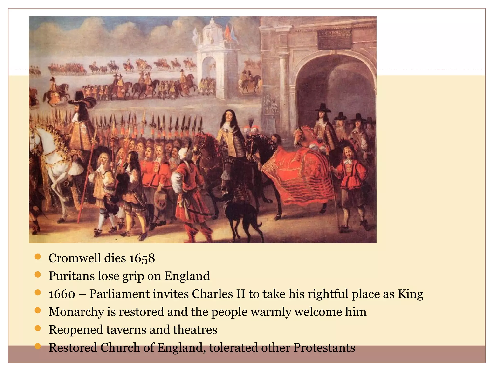  Cromwell dies 1658
 Puritans lose grip on England
 1660 – Parliament invites Charles II to take his rightful place as King
 Monarchy is restored and the people warmly welcome him
 Reopened taverns and theatres
 Restored Church of England, tolerated other Protestants
 