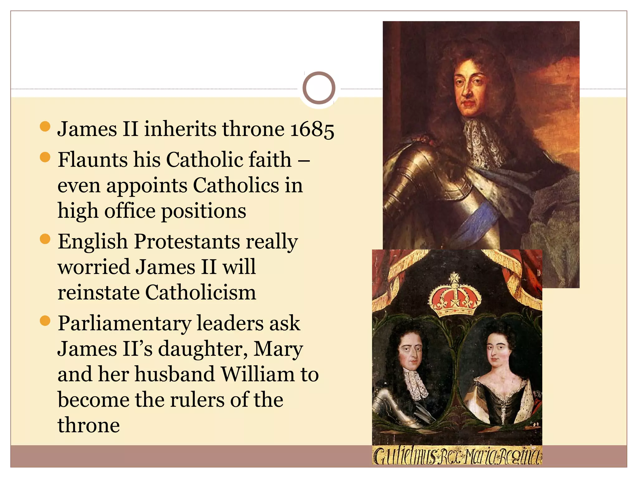  James II inherits throne 1685
 Flaunts his Catholic faith –
  even appoints Catholics in
  high office positions
 English Protestants really
  worried James II will
  reinstate Catholicism
 Parliamentary leaders ask
  James II’s daughter, Mary
  and her husband William to
  become the rulers of the
  throne
 