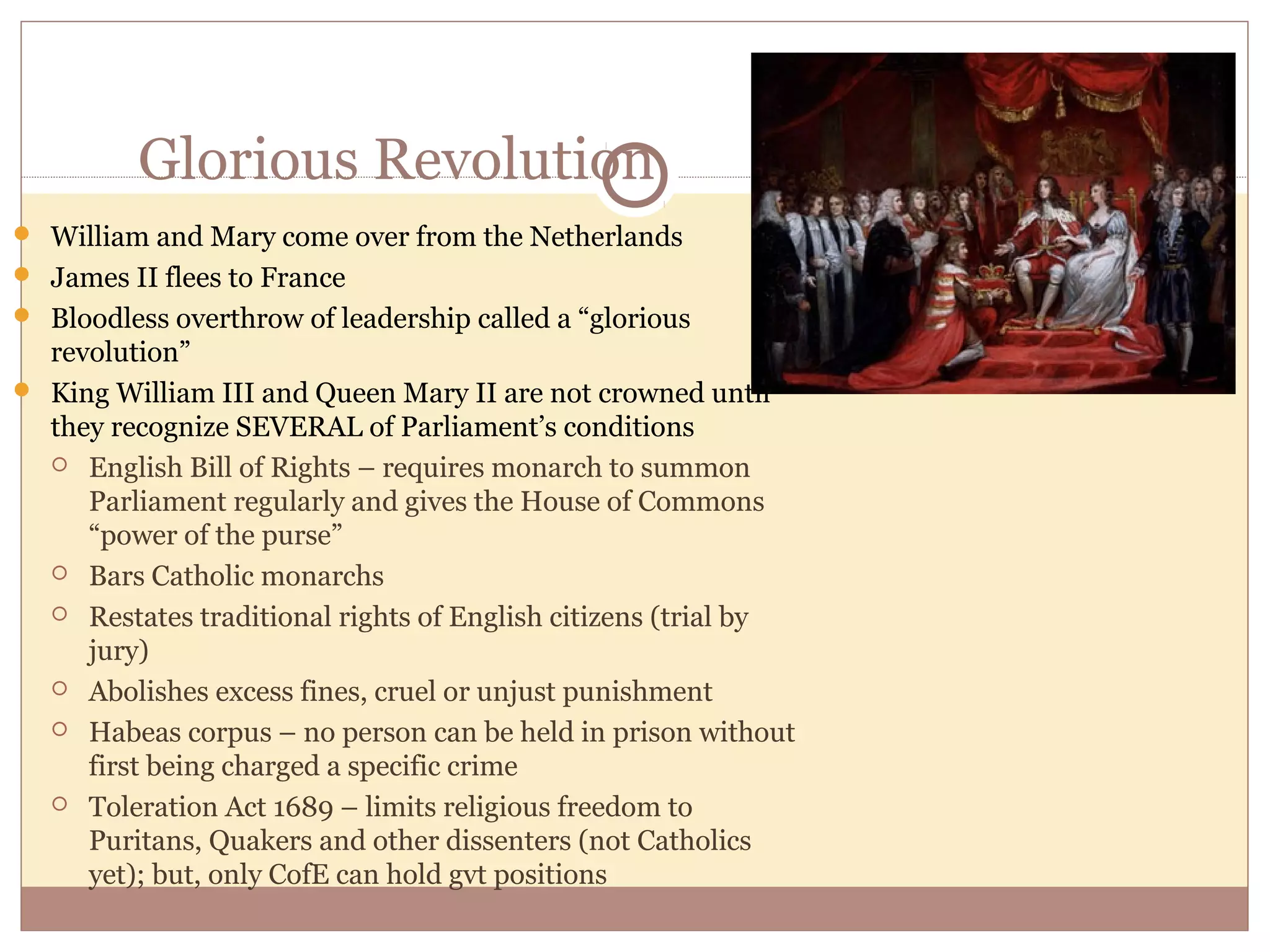 Glorious Revolution
 William and Mary come over from the Netherlands
 James II flees to France
 Bloodless overthrow of leadership called a “glorious
  revolution”
 King William III and Queen Mary II are not crowned until
  they recognize SEVERAL of Parliament’s conditions
   English Bill of Rights – requires monarch to summon
     Parliament regularly and gives the House of Commons
     “power of the purse”
   Bars Catholic monarchs

   Restates traditional rights of English citizens (trial by
     jury)
   Abolishes excess fines, cruel or unjust punishment

   Habeas corpus – no person can be held in prison without
     first being charged a specific crime
   Toleration Act 1689 – limits religious freedom to
     Puritans, Quakers and other dissenters (not Catholics
     yet); but, only CofE can hold gvt positions
 