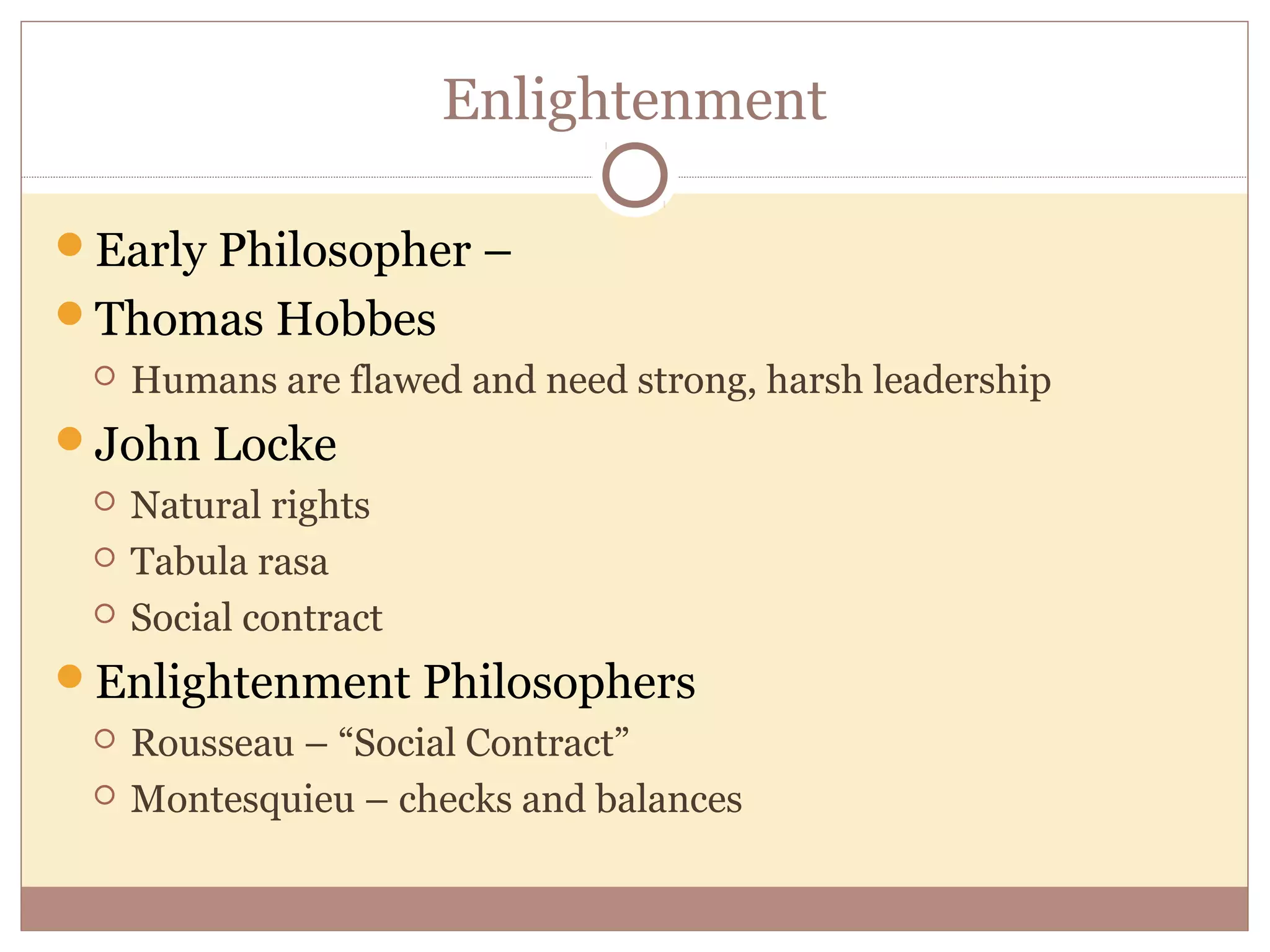 Enlightenment

Early Philosopher –
Thomas Hobbes
    Humans are flawed and need strong, harsh leadership
John Locke
    Natural rights
    Tabula rasa
    Social contract
Enlightenment Philosophers
    Rousseau – “Social Contract”
    Montesquieu – checks and balances
 