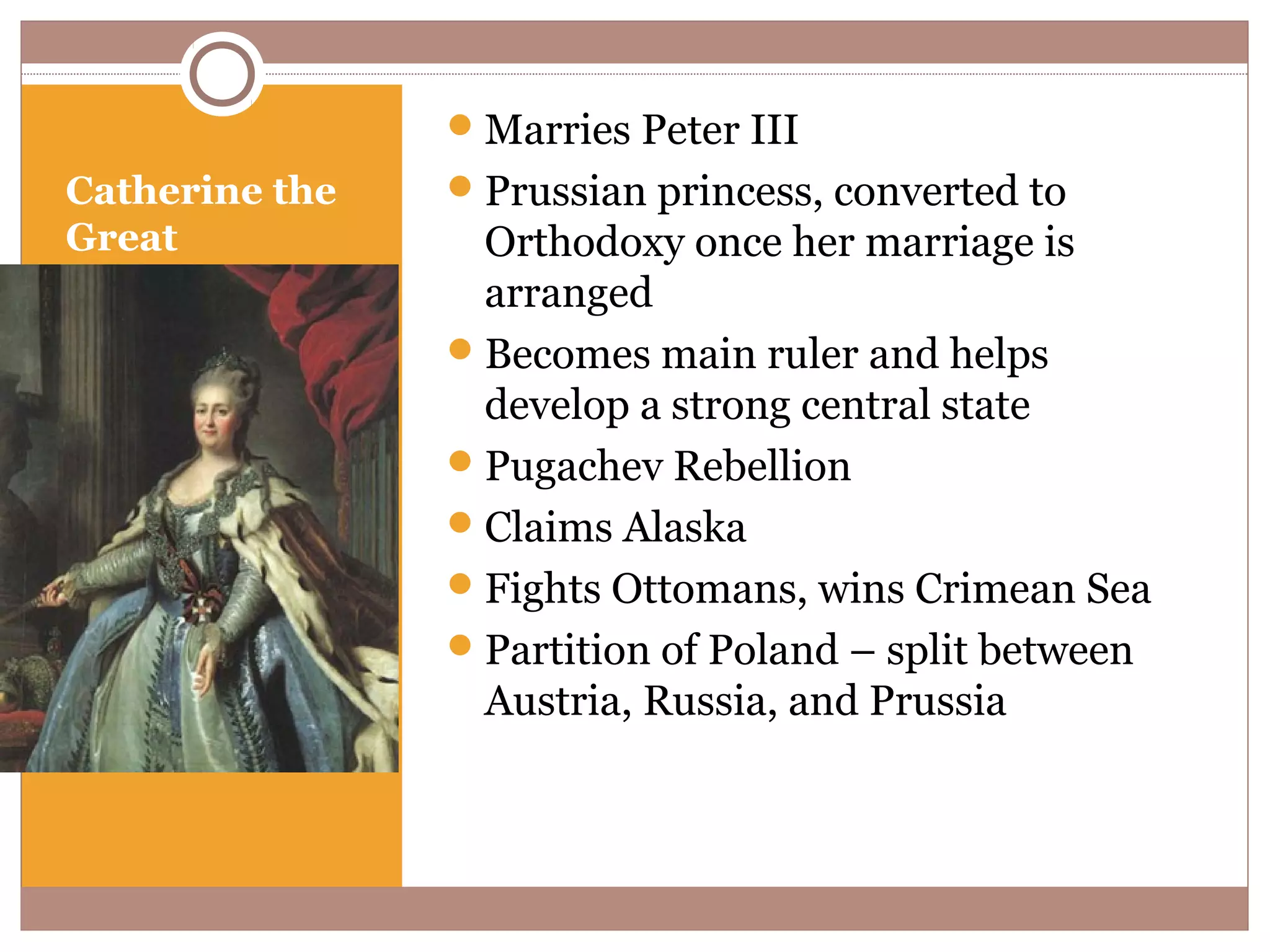  Marries Peter III
Catherine the    Prussian princess, converted to
Great             Orthodoxy once her marriage is
                  arranged
                 Becomes main ruler and helps
                  develop a strong central state
                 Pugachev Rebellion
                 Claims Alaska
                 Fights Ottomans, wins Crimean Sea
                 Partition of Poland – split between
                  Austria, Russia, and Prussia
 
